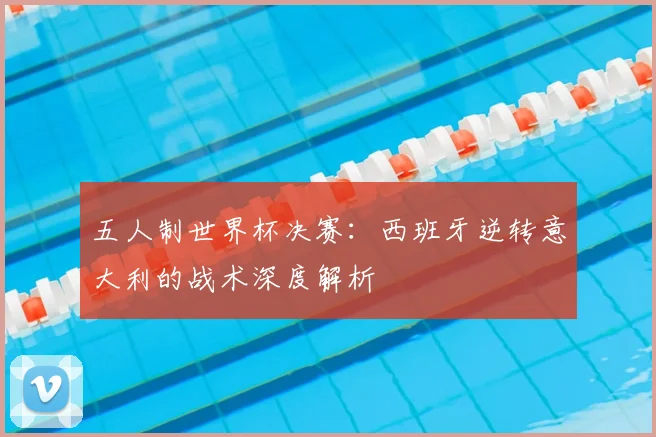 五人制世界杯决赛：西班牙逆转意大利的战术深度解析