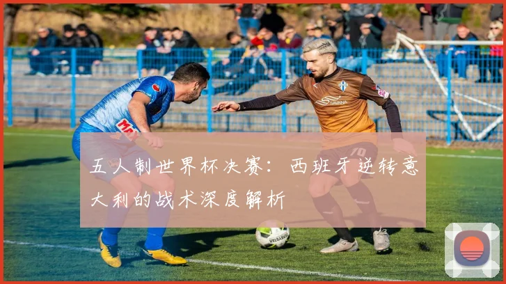 五人制世界杯决赛:西班牙逆转意大利的战术深度解析