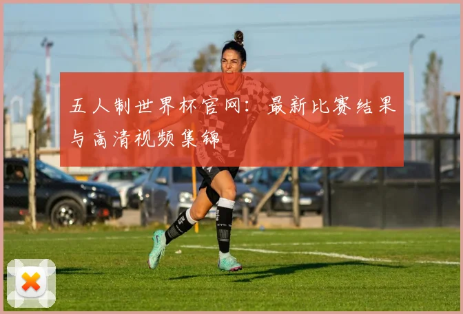 五人制世界杯官网:最新比赛结果与高清视频集锦